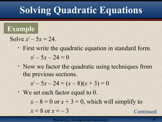 Martin-Gay, Developmental Mathematics 52
Solve x2
– 5x = 24.
• First write the quadratic equation in standard form.
x2
– 5x – 24 = 0
• Now we factor the quadratic using techniques from
the previous sections.
x2
– 5x – 24 = (x – 8)(x + 3) = 0
• We set each factor equal to 0.
x – 8 = 0 or x + 3 = 0, which will simplify to
x = 8 or x = – 3
Solving Quadratic Equations
Example
Continued.
 