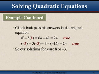 Martin-Gay, Developmental Mathematics 53
• Check both possible answers in the original
equation.
82
– 5(8) = 64 – 40 = 24 true
(–3)2
– 5(–3) = 9 – (–15) = 24 true
• So our solutions for x are 8 or –3.
Example Continued
Solving Quadratic Equations
 