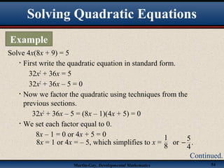 Martin-Gay, Developmental Mathematics 54
Solve 4x(8x + 9) = 5
• First write the quadratic equation in standard form.
32x2
+ 36x = 5
32x2
+ 36x – 5 = 0
• Now we factor the quadratic using techniques from the
previous sections.
32x2
+ 36x – 5 = (8x – 1)(4x + 5) = 0
• We set each factor equal to 0.
8x – 1 = 0 or 4x + 5 = 0
Solving Quadratic Equations
Example
Continued.
8x = 1 or 4x = – 5, which simplifies to x = or
5
.
4
−
1
8
 