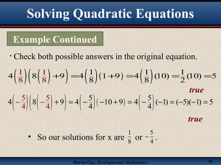 Martin-Gay, Developmental Mathematics 55
• Check both possible answers in the original equation.
( ) ( )( ) ( )( ) ( )1 1 1
4 8 9 4 1 9 4 (10) (10) 5
8
1
8
1
8 8 2
+ = + = = =
true
( ) ( )( ) ( )( ) ( )5 5
4 8 9 4 10 9 4 ( 1) ( 5)( 1) 5
4
5 5
4 44
+ = − − + = − − = − −− =−
true
• So our solutions for x are or .8
1
4
5
−
Example Continued
Solving Quadratic Equations
 