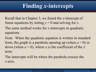Martin-Gay, Developmental Mathematics 56
Recall that in Chapter 3, we found the x-intercept of
linear equations by letting y = 0 and solving for x.
The same method works for x-intercepts in quadratic
equations.
Note: When the quadratic equation is written in standard
form, the graph is a parabola opening up (when a > 0) or
down (when a < 0), where a is the coefficient of the x2
term.
The intercepts will be where the parabola crosses the
x-axis.
Finding x-intercepts
 