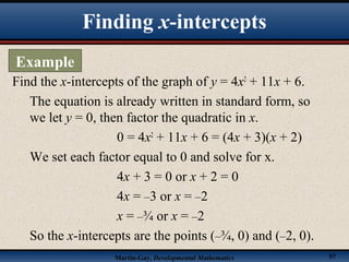 Martin-Gay, Developmental Mathematics 57
Find the x-intercepts of the graph of y = 4x2
+ 11x + 6.
The equation is already written in standard form, so
we let y = 0, then factor the quadratic in x.
0 = 4x2
+ 11x + 6 = (4x + 3)(x + 2)
We set each factor equal to 0 and solve for x.
4x + 3 = 0 or x + 2 = 0
4x = –3 or x = –2
x = –¾ or x = –2
So the x-intercepts are the points (–¾, 0) and (–2, 0).
Finding x-intercepts
Example
 