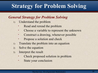 Martin-Gay, Developmental Mathematics 59
Strategy for Problem Solving
General Strategy for Problem Solving
1) Understand the problem
• Read and reread the problem
• Choose a variable to represent the unknown
• Construct a drawing, whenever possible
• Propose a solution and check
1) Translate the problem into an equation
2) Solve the equation
3) Interpret the result
• Check proposed solution in problem
• State your conclusion
 