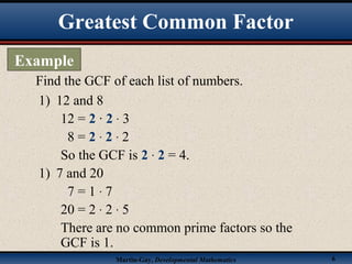 Martin-Gay, Developmental Mathematics 6
Find the GCF of each list of numbers.
1) 12 and 8
12 = 2 · 2 · 3
8 = 2 · 2 · 2
So the GCF is 2 · 2 = 4.
1) 7 and 20
7 = 1 · 7
20 = 2 · 2 · 5
There are no common prime factors so the
GCF is 1.
Greatest Common Factor
Example
 