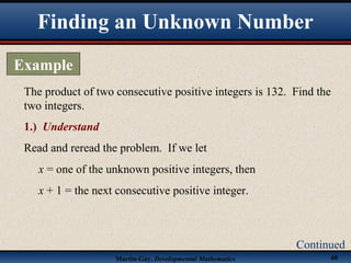 Martin-Gay, Developmental Mathematics 60
The product of two consecutive positive integers is 132. Find the
two integers.
1.) Understand
Read and reread the problem. If we let
x = one of the unknown positive integers, then
x + 1 = the next consecutive positive integer.
Finding an Unknown Number
Example
Continued
 
