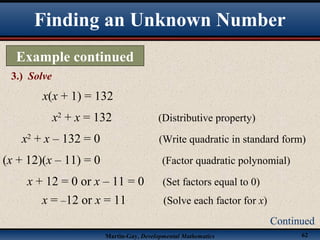 Martin-Gay, Developmental Mathematics 62
Finding an Unknown Number
Example continued
3.) Solve
Continued
x(x + 1) = 132
x2
+ x = 132 (Distributive property)
x2
+ x – 132 = 0 (Write quadratic in standard form)
(x + 12)(x – 11) = 0 (Factor quadratic polynomial)
x + 12 = 0 or x – 11 = 0 (Set factors equal to 0)
x = –12 or x = 11 (Solve each factor for x)
 