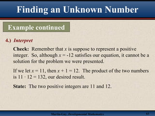 Martin-Gay, Developmental Mathematics 63
Finding an Unknown Number
Example continued
4.) Interpret
Check: Remember that x is suppose to represent a positive
integer. So, although x = -12 satisfies our equation, it cannot be a
solution for the problem we were presented.
If we let x = 11, then x + 1 = 12. The product of the two numbers
is 11 · 12 = 132, our desired result.
State: The two positive integers are 11 and 12.
 
