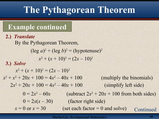 Martin-Gay, Developmental Mathematics 66
The Pythagorean Theorem
Example continued
2.) Translate
Continued
By the Pythagorean Theorem,
(leg a)2
+ (leg b)2
= (hypotenuse)2
x2
+ (x + 10)2
= (2x – 10)2
3.) Solve
x2
+ (x + 10)2
= (2x – 10)2
x2
+ x2
+ 20x + 100 = 4x2
– 40x + 100 (multiply the binomials)
2x2
+ 20x + 100 = 4x2
– 40x + 100 (simplify left side)
x = 0 or x = 30 (set each factor = 0 and solve)
0 = 2x(x – 30) (factor right side)
0 = 2x2
– 60x (subtract 2x2
+ 20x + 100 from both sides)
 