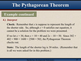Martin-Gay, Developmental Mathematics 67
The Pythagorean Theorem
Example continued
4.) Interpret
Check: Remember that x is suppose to represent the length of
the shorter side. So, although x = 0 satisfies our equation, it
cannot be a solution for the problem we were presented.
If we let x = 30, then x + 10 = 40 and 2x – 10 = 50. Since 302 +
402 = 900 + 1600 = 2500 = 502, the Pythagorean Theorem
checks out.
State: The length of the shorter leg is 30 miles. (Remember that
is all we were asked for in this problem.)
 