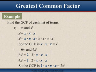 Martin-Gay, Developmental Mathematics 8
1) x3
and x7
x3
= x · x · x
x7
= x · x · x · x · x · x · x
So the GCF is x · x · x = x3
t 6x5
and 4x3
6x5
= 2 · 3 · x · x · x
4x3
= 2 · 2 · x · x · x
So the GCF is 2 · x · x · x = 2x3
Find the GCF of each list of terms.
Greatest Common Factor
Example
 