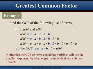 Martin-Gay, Developmental Mathematics 9
Find the GCF of the following list of terms.
a3
b2
, a2
b5
and a4
b7
a3
b2
= a · a · a · b · b
a2
b5
= a · a · b · b · b · b · b
a4
b7
= a · a · a · a · b · b · b · b · b · b · b
So the GCF is a · a · b · b = a2
b2
Notice that the GCF of terms containing variables will use the
smallest exponent found amongst the individual terms for each
variable.
Greatest Common Factor
Example
 