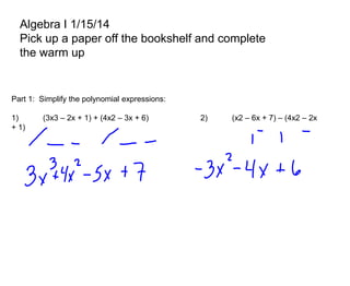 Algebra I 1/15/14
Pick up a paper off the bookshelf and complete
the warm up

Part 1: Simplify the polynomial expressions:

1)
+ 1)

(3x3 – 2x + 1) + (4x2 – 3x + 6)

2)

(x2 – 6x + 7) – (4x2 – 2x

 