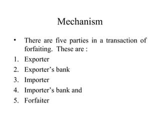 Mechanism
•
1.
2.
3.
4.
5.

There are five parties in a transaction of
forfaiting. These are :
Exporter
Exporter’s bank
Importer
Importer’s bank and
Forfaiter

 