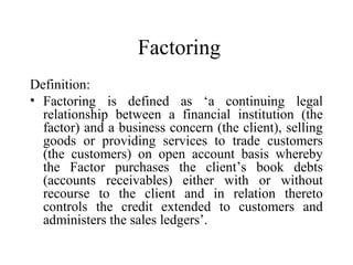 Factoring
Definition:
• Factoring is defined as ‘a continuing legal
relationship between a financial institution (the
factor) and a business concern (the client), selling
goods or providing services to trade customers
(the customers) on open account basis whereby
the Factor purchases the client’s book debts
(accounts receivables) either with or without
recourse to the client and in relation thereto
controls the credit extended to customers and
administers the sales ledgers’.

 