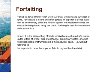 Forfaiting
“Forfait” is derived from French word ‘A Forfait’ which means surrender of
fights. Forfeiting is a means of finance (credit) an exporter of goods avails
from an intermediary called the forfaiter against the export receivables but
without the obligation to repay the credit. Forfeiting is used for international
trade transactions.
In fact, it is the discounting of trade receivables such as drafts drawn
under letters of credit, bills of exchange, promissory notes, or other
freely negotiable instruments on a 'no recourse' basis, (i.e. without
recourse to
the exporter in case the importer fails to pay on the due date).
 
