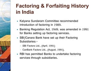 Factoring & Forfaiting History
in India
 Kalyana Sundaram Committee recommended
introduction of factoring in 1989.
 Banking Regulation Act, 1949, was amended in 1991
for Banks setting up factoring services.
 SBI/Canara Bank have set up their Factoring
Subsidiaries:-
◦ SBI Factors Ltd., (April, 1991)
◦ CanBank Factors Ltd., (August, 1991).
 RBI has permitted Banks to undertake factoring
services through subsidiaries.
 