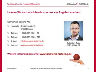 1128. November 2017
Factoring für die Kunststoffbranche
Präsentation der Germania Factoring AG – Alle Rechte vorbehalten
Lassen Sie sich noch heute von uns ein Angebot machen:
Germania Factoring AG
Hauptsitz: Kretschmerstr. 13
01309 Dresden
Telefon: +49 (0) 351 205 44 70
Telefax: +49 (0) 351 205 44 711
E-Mail: info@germania-factoring.de
Internet: www.germania-factoring.de
Weitere Informationen unter www.germania-factoring.de
Sebastian Oppe
0173.860 66 82
 