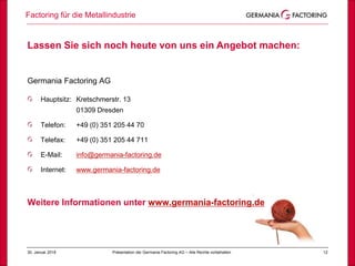 1230. Januar 2018
Factoring für die Metallindustrie
Präsentation der Germania Factoring AG – Alle Rechte vorbehalten
Lassen Sie sich noch heute von uns ein Angebot machen:
Germania Factoring AG
Hauptsitz: Kretschmerstr. 13
01309 Dresden
Telefon: +49 (0) 351 205 44 70
Telefax: +49 (0) 351 205 44 711
E-Mail: info@germania-factoring.de
Internet: www.germania-factoring.de
Weitere Informationen unter www.germania-factoring.de
 