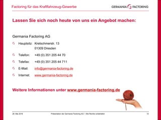 1028. Mai 2018
Factoring für das Kraftfahrzeug-Gewerbe
Präsentation der Germania Factoring AG – Alle Rechte vorbehalten
Lassen Sie sich noch heute von uns ein Angebot machen:
Germania Factoring AG
Hauptsitz: Kretschmerstr. 13
01309 Dresden
Telefon: +49 (0) 351 205 44 70
Telefax: +49 (0) 351 205 44 711
E-Mail: info@germania-factoring.de
Internet: www.germania-factoring.de
Weitere Informationen unter www.germania-factoring.de
 