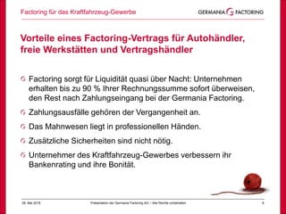 Factoring für das Kraftfahrzeug-Gewerbe
628. Mai 2018 Präsentation der Germania Factoring AG – Alle Rechte vorbehalten
Vorteile eines Factoring-Vertrags für Autohändler,
freie Werkstätten und Vertragshändler
Factoring sorgt für Liquidität quasi über Nacht: Unternehmen
erhalten bis zu 90 % Ihrer Rechnungssumme sofort überweisen,
den Rest nach Zahlungseingang bei der Germania Factoring.
Zahlungsausfälle gehören der Vergangenheit an.
Das Mahnwesen liegt in professionellen Händen.
Zusätzliche Sicherheiten sind nicht nötig.
Unternehmer des Kraftfahrzeug-Gewerbes verbessern ihr
Bankenrating und ihre Bonität.
 