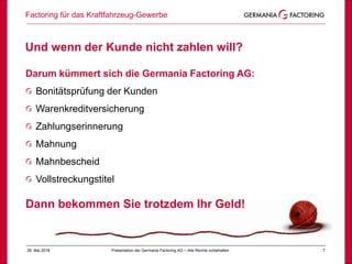 28. Mai 2018 7
Und wenn der Kunde nicht zahlen will?
Factoring für das Kraftfahrzeug-Gewerbe
Präsentation der Germania Factoring AG – Alle Rechte vorbehalten
Darum kümmert sich die Germania Factoring AG:
Bonitätsprüfung der Kunden
Warenkreditversicherung
Zahlungserinnerung
Mahnung
Mahnbescheid
Vollstreckungstitel
Dann bekommen Sie trotzdem Ihr Geld!
 