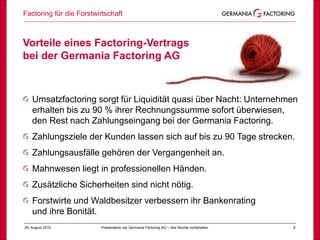 Factoring für die Forstwirtschaft
929. August 2019 Präsentation der Germania Factoring AG – Alle Rechte vorbehalten
Vorteile eines Factoring-Vertrags
bei der Germania Factoring AG
Umsatzfactoring sorgt für Liquidität quasi über Nacht: Unternehmen
erhalten bis zu 90 % ihrer Rechnungssumme sofort überwiesen,
den Rest nach Zahlungseingang bei der Germania Factoring.
Zahlungsziele der Kunden lassen sich auf bis zu 90 Tage strecken.
Zahlungsausfälle gehören der Vergangenheit an.
Mahnwesen liegt in professionellen Händen.
Zusätzliche Sicherheiten sind nicht nötig.
Forstwirte und Waldbesitzer verbessern ihr Bankenrating
und ihre Bonität.
 