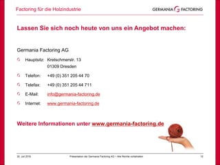 1030. Juli 2018
Factoring für die Holzindustrie
Präsentation der Germania Factoring AG – Alle Rechte vorbehalten
Lassen Sie sich noch heute von uns ein Angebot machen:
Germania Factoring AG
Hauptsitz: Kretschmerstr. 13
01309 Dresden
Telefon: +49 (0) 351 205 44 70
Telefax: +49 (0) 351 205 44 711
E-Mail: info@germania-factoring.de
Internet: www.germania-factoring.de
Weitere Informationen unter www.germania-factoring.de
 