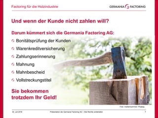 30. Juli 2018 7
Und wenn der Kunde nicht zahlen will?
Factoring für die Holzindustrie
Präsentation der Germania Factoring AG – Alle Rechte vorbehalten
Darum kümmert sich die Germania Factoring AG:
Bonitätsprüfung der Kunden
Warenkreditversicherung
Zahlungserinnerung
Mahnung
Mahnbescheid
Vollstreckungstitel
Sie bekommen
trotzdem Ihr Geld!
Foto: medienluemmel / Pixabay
 