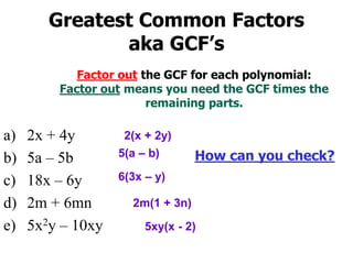 Factor out the GCF for each polynomial:
Factor out means you need the GCF times the
remaining parts.
a) 2x + 4y
b) 5a – 5b
c) 18x – 6y
d) 2m + 6mn
e) 5x2y – 10xy
2(x + 2y)
6(3x – y)
5(a – b)
5xy(x - 2)
2m(1 + 3n)
Greatest Common Factors
aka GCF’s
How can you check?
 