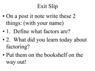 Exit Slip
• On a post it note write these 2
things: (with your name)
• 1. Define what factors are?
• 2. What did you learn today about
factoring?
• Put them on the bookshelf on the
way out!
 