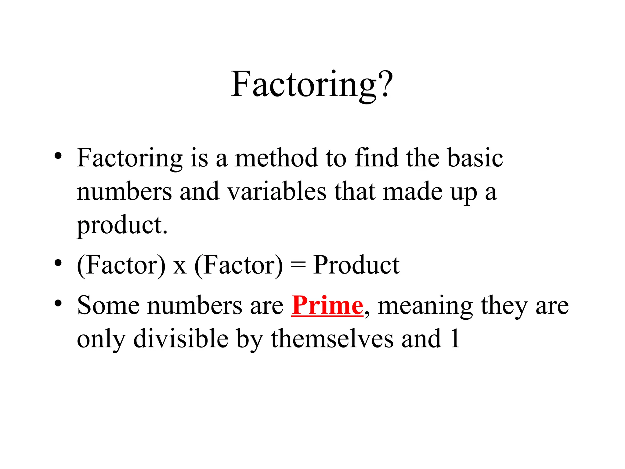 Factoring?
• Factoring is a method to find the basic
numbers and variables that made up a
product.
• (Factor) x (Factor) = Product
• Some numbers are Prime, meaning they are
only divisible by themselves and 1
 