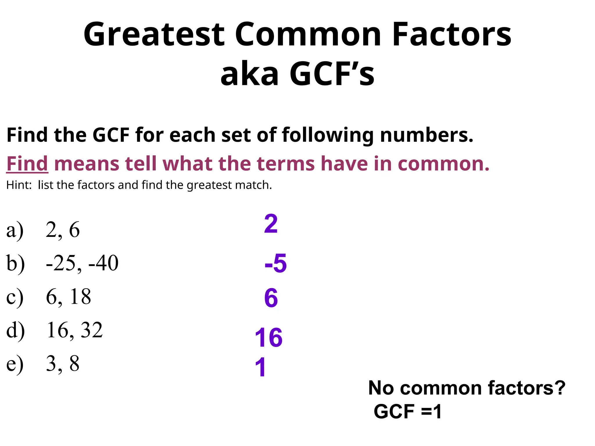 Greatest Common Factors
aka GCF’s
Find the GCF for each set of following numbers.
Find means tell what the terms have in common.
Hint: list the factors and find the greatest match.
a) 2, 6
b) -25, -40
c) 6, 18
d) 16, 32
e) 3, 8
2
-5
6
16
1
No common factors?
GCF =1
 