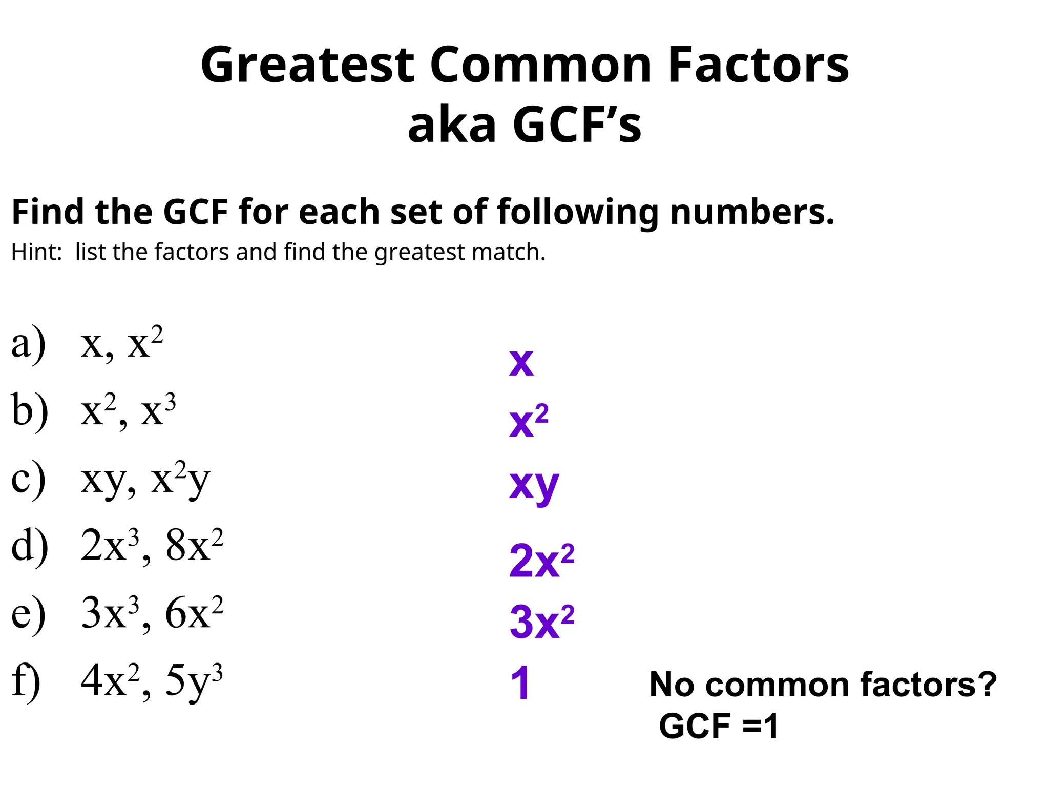 Find the GCF for each set of following numbers.
Hint: list the factors and find the greatest match.
a) x, x2
b) x2
, x3
c) xy, x2
y
d) 2x3
, 8x2
e) 3x3
, 6x2
f) 4x2
, 5y3
x
x2
xy
2x2
Greatest Common Factors
aka GCF’s
3x2
1 No common factors?
GCF =1
 