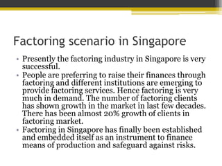 Factoring scenario in Singapore
• Presently the factoring industry in Singapore is very
successful.
• People are preferring to raise their finances through
factoring and different institutions are emerging to
provide factoring services. Hence factoring is very
much in demand. The number of factoring clients
has shown growth in the market in last few decades.
There has been almost 20% growth of clients in
factoring market.
• Factoring in Singapore has finally been established
and embedded itself as an instrument to finance
means of production and safeguard against risks.
 