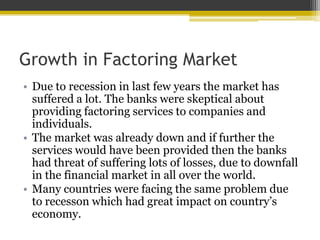 Growth in Factoring Market
• Due to recession in last few years the market has
suffered a lot. The banks were skeptical about
providing factoring services to companies and
individuals.
• The market was already down and if further the
services would have been provided then the banks
had threat of suffering lots of losses, due to downfall
in the financial market in all over the world.
• Many countries were facing the same problem due
to recesson which had great impact on country’s
economy.
 