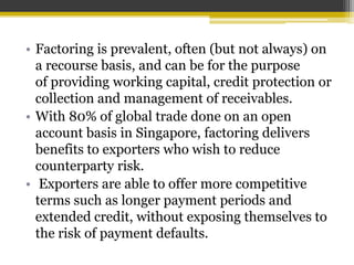 • Factoring is prevalent, often (but not always) on
a recourse basis, and can be for the purpose
of providing working capital, credit protection or
collection and management of receivables.
• With 80% of global trade done on an open
account basis in Singapore, factoring delivers
benefits to exporters who wish to reduce
counterparty risk.
• Exporters are able to offer more competitive
terms such as longer payment periods and
extended credit, without exposing themselves to
the risk of payment defaults.
 