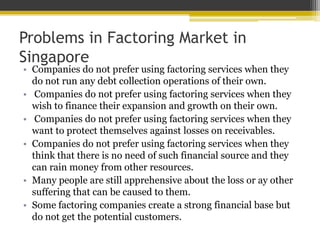 Problems in Factoring Market in
Singapore
• Companies do not prefer using factoring services when they
do not run any debt collection operations of their own.
• Companies do not prefer using factoring services when they
wish to finance their expansion and growth on their own.
• Companies do not prefer using factoring services when they
want to protect themselves against losses on receivables.
• Companies do not prefer using factoring services when they
think that there is no need of such financial source and they
can rain money from other resources.
• Many people are still apprehensive about the loss or ay other
suffering that can be caused to them.
• Some factoring companies create a strong financial base but
do not get the potential customers.
 