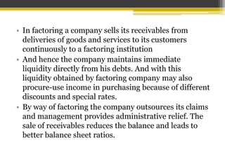 • In factoring a company sells its receivables from
deliveries of goods and services to its customers
continuously to a factoring institution
• And hence the company maintains immediate
liquidity directly from his debts. And with this
liquidity obtained by factoring company may also
procure-use income in purchasing because of different
discounts and special rates.
• By way of factoring the company outsources its claims
and management provides administrative relief. The
sale of receivables reduces the balance and leads to
better balance sheet ratios.
 