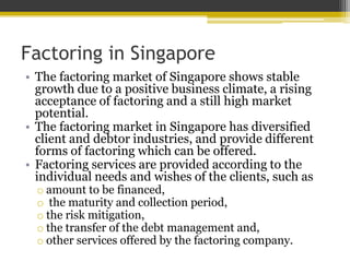 Factoring in Singapore
• The factoring market of Singapore shows stable
growth due to a positive business climate, a rising
acceptance of factoring and a still high market
potential.
• The factoring market in Singapore has diversified
client and debtor industries, and provide different
forms of factoring which can be offered.
• Factoring services are provided according to the
individual needs and wishes of the clients, such as
o amount to be financed,
o the maturity and collection period,
o the risk mitigation,
o the transfer of the debt management and,
o other services offered by the factoring company.
 