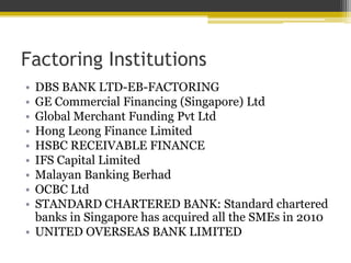 Factoring Institutions
• DBS BANK LTD-EB-FACTORING
• GE Commercial Financing (Singapore) Ltd
• Global Merchant Funding Pvt Ltd
• Hong Leong Finance Limited
• HSBC RECEIVABLE FINANCE
• IFS Capital Limited
• Malayan Banking Berhad
• OCBC Ltd
• STANDARD CHARTERED BANK: Standard chartered
banks in Singapore has acquired all the SMEs in 2010
• UNITED OVERSEAS BANK LIMITED
 