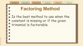 Contents Description Assignments Grading Materials Absences
Factoring Method
Is the best method to use when the
constant is missing or if the given
trinomial is factorable.
 
