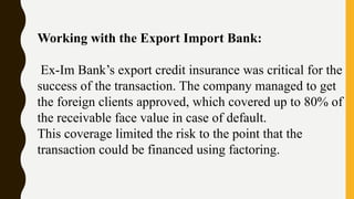 Working with the Export Import Bank:
Ex-Im Bank’s export credit insurance was critical for the
success of the transaction. The company managed to get
the foreign clients approved, which covered up to 80% of
the receivable face value in case of default.
This coverage limited the risk to the point that the
transaction could be financed using factoring.
 