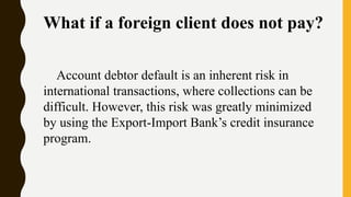 What if a foreign client does not pay?
Account debtor default is an inherent risk in
international transactions, where collections can be
difficult. However, this risk was greatly minimized
by using the Export-Import Bank’s credit insurance
program.
 
