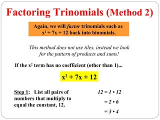 Factoring Trinomials (Method 2)
         Again, we will factor trinomials such as
            x2 + 7x + 12 back into binomials.

       This method does not use tiles, instead we look
            for the pattern of products and sums!

 If the x2 term has no coefficient (other than 1)...

                       x2 + 7x + 12

 Step 1: List all pairs of              12 = 1 • 12
 numbers that multiply to
                                           =2•6
 equal the constant, 12.
                                           =3•4
 