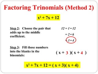 Factoring Trinomials (Method 2)
                     x2 + 7x + 12

  Step 2: Choose the pair that      12 = 1 • 12
  adds up to the middle
                                       =2•6
  coefficient.
                                       =3•4

  Step 3: Fill those numbers
  into the blanks in the         ( x + 3 )( x + 4 )
  binomials:


             x2 + 7x + 12 = ( x + 3)( x + 4)
 