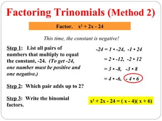 Factoring Trinomials (Method 2)
                    Factor.    x2 + 2x - 24

               This time, the constant is negative!
Step 1: List all pairs of              -24 = 1 • -24, -1 • 24
numbers that multiply to equal
the constant, -24. (To get -24,               = 2 • -12, -2 • 12
one number must be positive and               = 3 • -8, -3 • 8
one negative.)
                                              = 4 • -6, - 4 • 6
Step 2: Which pair adds up to 2?

Step 3: Write the binomial           x2 + 2x - 24 = ( x - 4)( x + 6)
factors.
 