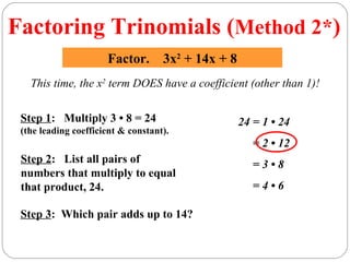 Factoring Trinomials (Method 2*)
                      Factor. 3x2 + 14x + 8
   This time, the x2 term DOES have a coefficient (other than 1)!

 Step 1: Multiply 3 • 8 = 24                   24 = 1 • 24
 (the leading coefficient & constant).
                                                  = 2 • 12
 Step 2: List all pairs of                        =3•8
 numbers that multiply to equal
 that product, 24.                                =4•6

 Step 3: Which pair adds up to 14?
 