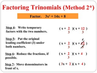 Factoring Trinomials (Method 2*)
                   Factor. 3x2 + 14x + 8

 Step 4: Write temporary            ( x + 2 )( x + 12 )
 factors with the two numbers.            3        3
 Step 5: Put the original                           4
 leading coefficient (3) under      ( x + 2 )( x + 12 )
 both numbers.                            3        3
 Step 6: Reduce the fractions, if   ( x + 2 )( x + 4 )
 possible.                                3
 Step 7: Move denominators in       ( 3x + 2 )( x + 4 )
 front of x.
 