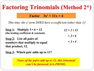 Factoring Trinomials (Method 2*)
                       Factor 3x2 + 11x + 4
   This time, the x2 term DOES have a coefficient (other than 1)!

 Step 1: Multiply 3 • 4 = 12                    12 = 1 • 12
 (the leading coefficient & constant).
                                                   =2•6
 Step 2: List all pairs of
 numbers that multiply to equal                    =3•4
 that product, 12.
 Step 3: Which pair adds up to 11?

           None of the pairs add up to 11, this trinomial
                 can’t be factored; it is PRIME.
 