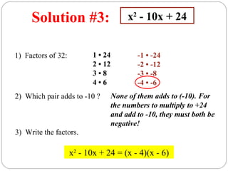 Solution #3:                        x2 - 10x + 24


1) Factors of 32:          1 • 24           -1 • -24
                           2 • 12           -2 • -12
                           3•8              -3 • -8
                           4•6              -4 • -6
2) Which pair adds to -10 ?         None of them adds to (-10). For
                                    the numbers to multiply to +24
                                    and add to -10, they must both be
                                    negative!
3) Write the factors.

                    x2 - 10x + 24 = (x - 4)(x - 6)
 